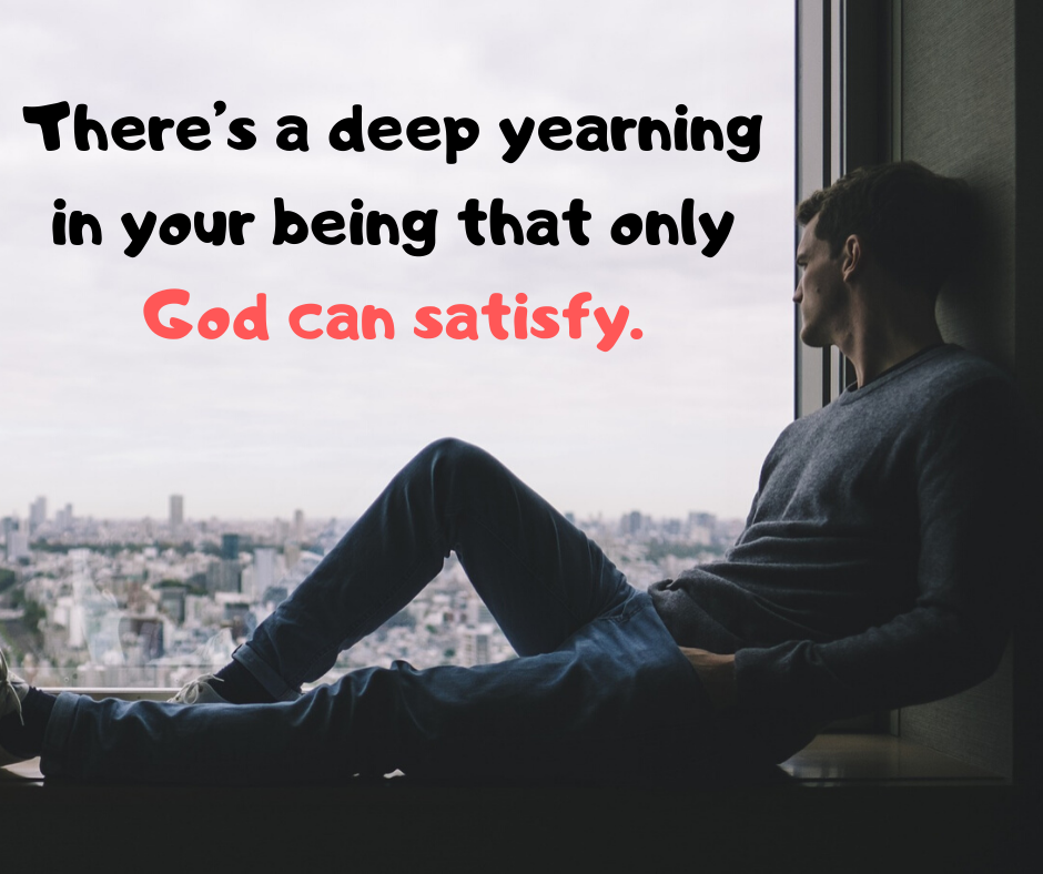 There’s a deep yearning in your being that only God can satisfy.
